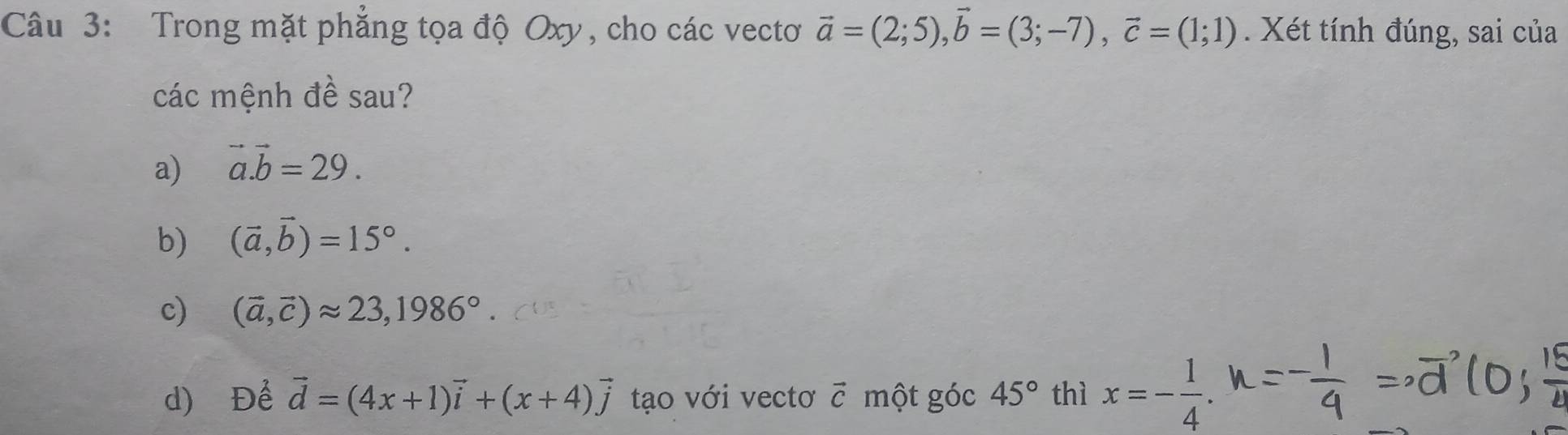 Trong mặt phẳng tọa độ Oxy, cho các vectơ vector a=(2;5), vector b=(3;-7), vector c=(1;1). Xét tính đúng, sai của
các mệnh đề sau?
a) vector a.vector b=29.
b) (vector a,vector b)=15°.
c) (vector a,vector c)approx 23, 1986°
d) Để vector d=(4x+1)vector i+(x+4)vector j tạo với vectơ vector C một góc 45° thì x=- 1/4 .