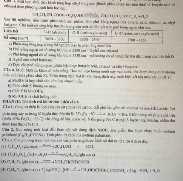 Cau 3. Một học sinh tiền hành tổng hợp ethyl butyrate (thành phần chính tạo mùi đứa) từ butyric acid và
ethanol theo phương trình hóa học sau:
CH_3CH_2CH_2COOH+C_2H_5OH□ □ CH_3CH_2CH_2COOC_2H_5+H_2O
Sau thí nghiệm, tiến hành phân tách sân phẩm. Ghi phổ hồng ngoại của butyric acid, ethanol và ethyl
butyrate. Cho biết số sóng hấp thụ đặc trưng của một số liên kết trên phổ hồng
phân ứng ester hóa.
b) Phổ hồng ngoại có số sóng hắp thụ ở 3280cm^(-1) là phổ của ethanol.
c) Phổ hồng ngoại có sổ sóng hấp thụ ở 1730cm^(-1) mà không có số sóng hấp thụ đặc trưng của liên kết O-
H là phổ của ethyl butyrate.
d) Dựa vào phố hồng ngoại, phân biệt được butyric acid, ethanol và ethyl butyrate.
Câu 4. Muối MnSO_4 khan có màu trắng. Hòa tan một lượng muối này vào nước, thu được dung địch không
màu (có chứa phức chất X). Thêm dung địch NaOH vào dung dịch này, xuất hiện kết tủa màu nâu (chất Y).
a) MnSO_4 là hợp chất của kim loại chuyển tiếp.
b) Phức chất X không có màu.
c) Chất Y là Mn(OH)_2.
d) Mn(OH)_2 là chất lưỡng tính.
PHÀN III. Thí sinh trả lời từ câu 1 đến câu 6.
Câu 1. Gang và thép là hợp kim của sắt (iron) với carbon. Sắt phế liệu gồm sắt, cacbon và iron (III) oxide. Coi
phản ứng xảy ra trong lò luyện thép Martin là: 2Fe_2O_3+3Cxrightarrow r3CO_2+4Fe. Khối lượng sắt (iron) phế liệu
(chứa 40% Fe_2O_3 , 1% C) cần dùng để khi luyện với 6 tần gang 5% C trong lò luyện thép Martin, nhằm thu
được loại thép 2% C là
Câu 2. Đun nóng một loại dầu thực vật với dung dịch NaOH, sản phẩm thu được chứa muối sodium
palmitate (C_15H_31COONa). Tính phân từ khối của sodium palmitate.
Câu 3. Cho phương trình hóa học của các phản ứng được đánh số thứ tự từ 1 tới 4 dưới đây:
(1) C_6H_12O_2 (glucos e)to 2C_2H_5OH+2CO_2
(2) (C_6H_10O_5)_n(tb)+nH_2Oto nC_6H_12O_2(glucos e)
(3) C_6H_12O_2(glucos e)to 2CH_3CH(OH)COOH
(4) C_6H_12O_2(glucos e)+2[Ag(NH_3)_2]OHxrightarrow ?_2OH(CHOH)_4COONH_4+2Ag+3NH_3+H_2O