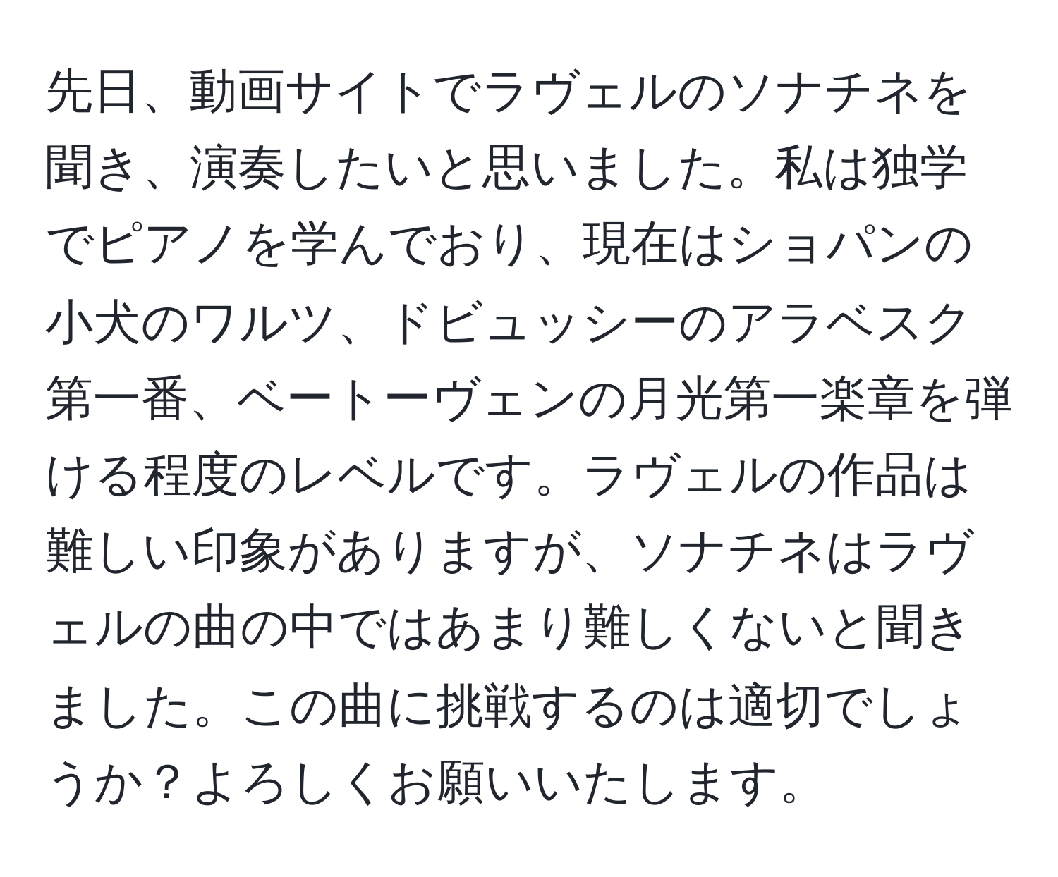 先日、動画サイトでラヴェルのソナチネを聞き、演奏したいと思いました。私は独学でピアノを学んでおり、現在はショパンの小犬のワルツ、ドビュッシーのアラベスク第一番、ベートーヴェンの月光第一楽章を弾ける程度のレベルです。ラヴェルの作品は難しい印象がありますが、ソナチネはラヴェルの曲の中ではあまり難しくないと聞きました。この曲に挑戦するのは適切でしょうか？よろしくお願いいたします。