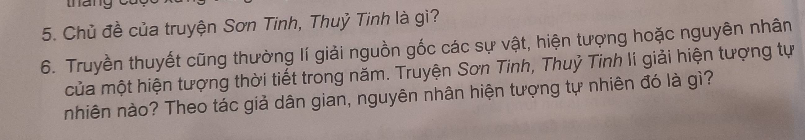 Chủ đề của truyện Sơn Tinh, Thuỷ Tinh là gì? 
6. Truyền thuyết cũng thường lí giải nguồn gốc các sự vật, hiện tượng hoặc nguyên nhân 
của một hiện tượng thời tiết trong năm. Truyện Sơn Tinh, Thuỷ Tinh lí giải hiện tượng tự 
nhiên nào? Theo tác giả dân gian, nguyên nhân hiện tượng tự nhiên đó là gì?