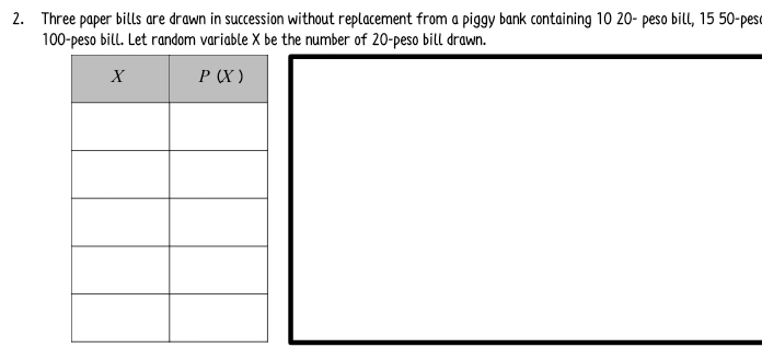 Three paper bills are drawn in succession without replacement from a piggy bank containing 10 20- peso bill, 15 50-peso
100-peso bill. Let random variable X be the number of 20-peso bill drawn.