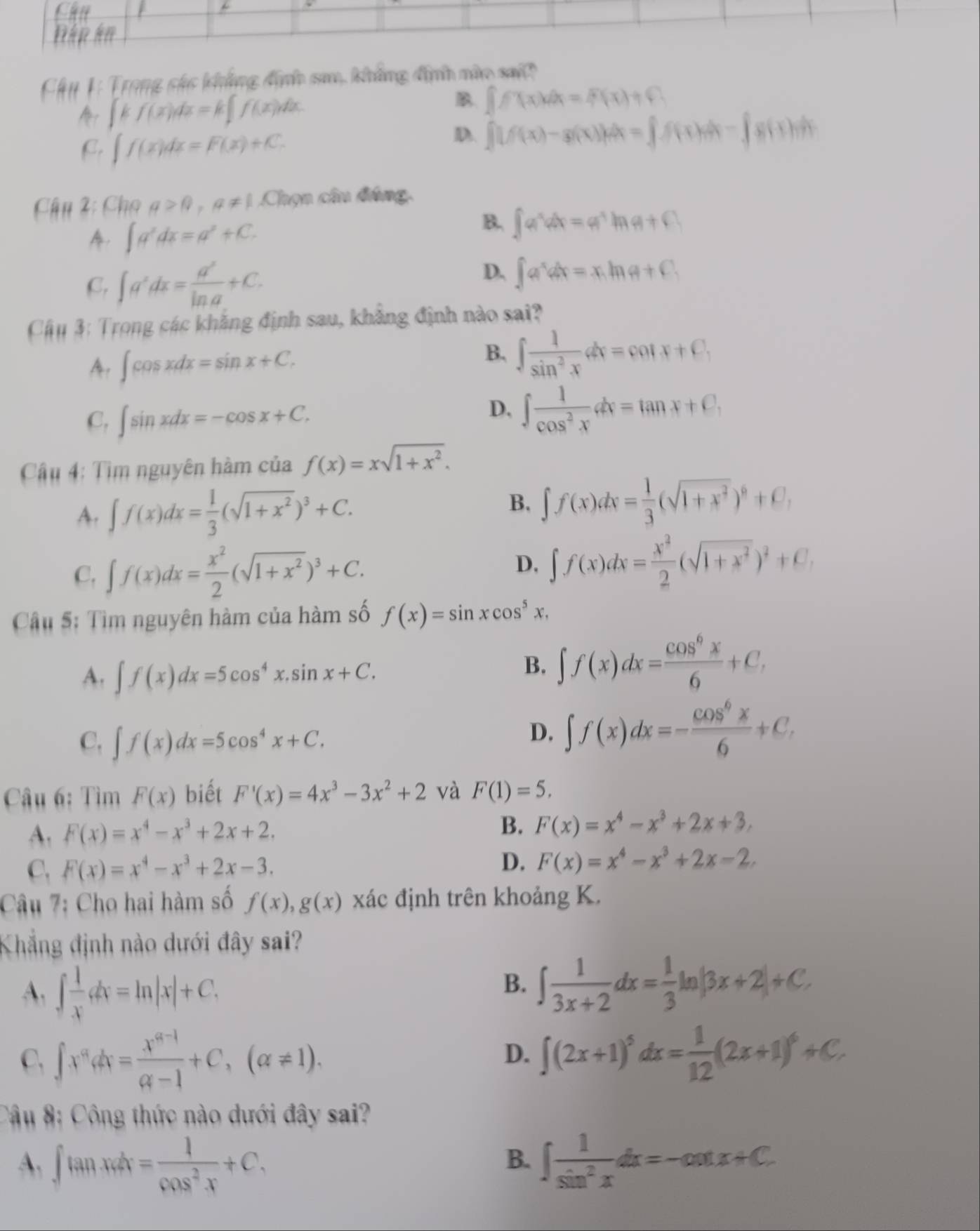 Chụ 1: Trong sáo khẳng định sa, khẳng định nào sai
∈t kf(x)dx=k∈t f(x)dx.
B ∈t f(x)dx=f(x)+C
C. ∈t f(x)dx=F(x)+C.
D. ∈t _0^((2g(f(x)-g(x))dx=∈t f(x)dx-∈t g(x)dx)
Chn 2: Cho a>0,a!= 1 Chọn câu đúng.
∈t a^x)dx=a^x+C.
B. ∈t a^xdx=a^xln a+C
C, ∈t a^xdx= a^x/ln a +C.
D. ∈t a^xdx=x.ln a+C.
Cậu 3: Trong các khẳng định sau, khẳng định nào sai?
A, ∈t cos xdx=sin x+C.
B. ∈t  1/sin^2x dx=cot x+C,
C, ∈t sin xdx=-cos x+C.
D. ∈t  1/cos^2x dx=tan x+C,
Câu 4: Tìm nguyên hàm của f(x)=xsqrt(1+x^2).
A. ∈t f(x)dx= 1/3 (sqrt(1+x^2))^3+C. B. ∈t f(x)dx= 1/3 (sqrt(1+x^2))^6+C,
D,
C. ∈t f(x)dx= x^2/2 (sqrt(1+x^2))^3+C. ∈t f(x)dx= x^2/2 (sqrt(1+x^2))^2+C,
Câu 5: Tìm nguyên hàm của hàm số f(x)=sin xcos^5x,
A. ∈t f(x)dx=5cos^4x.sin x+C.
B. ∈t f(x)dx= cos^6x/6 +C,
C. ∈t f(x)dx=5cos^4x+C.
D. ∈t f(x)dx=- cos^6x/6 +C,
Câu 6: Tìm F(x) biết F'(x)=4x^3-3x^2+2 và F(1)=5,
A. F(x)=x^4-x^3+2x+2.
B. F(x)=x^4-x^3+2x+3,
C. F(x)=x^4-x^3+2x-3. D. F(x)=x^4-x^3+2x-2
Câu 7: Cho hai hàm số f(x),g(x) xác định trên khoảng K.
Khẳng định nào dưới đây sai?
A. ∈t  1/x dx=ln |x|+C.
B. ∈t  1/3x+2 dx= 1/3 ln |3x+2|+C.
C. ∈t x^adx= (x^(a-1))/a-1 +C,(a!= 1).
D. ∈t (2x+1)^5dx= 1/12 (2x+1)^6+C.
Câu 8: Công thức nào dưới đây sai?
A. ∈t tan xdx= 1/cos^2x +C. ∈t  1/sin^2x dx=-cot x+C.
B.