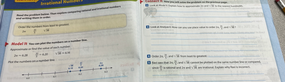 onal  N  b l 
Connect It Now you will solve the problem on the previous page.
Read the problem below. Then explore comparing rational and irrational numbers_
₹ Look at Model It. Explain how to approximate 2π and sqrt(38) to the nearest hundredth .
a      riting them  in order.
_
_
Order the numbers from least to greatest.
€ Look at Andlyze It. How can you use place value to order 2π. 31/5  , and sqrt(38)
_
 31/5  overline 38
_
_
Mode! It You can plot the numbers on a number line.
Approximate or find the value of each number.
2π approx 6.28  31/5 =6.20 sqrt(38)approx 6.16
_
4 Order 2π,  31/5  , and sqrt(38) from least to greatest._
Pl
← Ravi says that 2 π , 31/5  , and sqrt(38) cannot be plotted on the same number line or compared,
since  31/5  is rational and 2π and sqrt(38) are irrational. Explain why Ravi is incorrect.
_
_