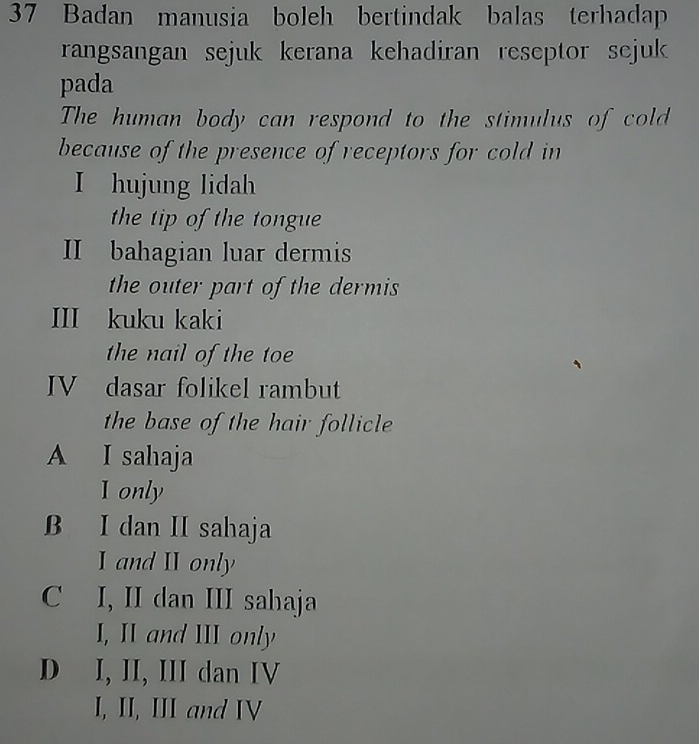 Badan manusia boleh bertindak balas terhadap
rangsangan sejuk kerana kehadiran reseptor sejuk 
pada
The human body can respond to the stimulus of cold
because of the presence of receptors for cold in
I hujung lidah
the tip of the tongue
II bahagian luar dermis
the outer part of the dermis 
III kuku kaki
the nail of the toe
IV dasar folikel rambut
the base of the hair follicle
A I sahaja
I only
B I dan II sahaja
I and I only
C I, II dan III sahaja
I, II and III only
D I, II, III dan IV
I, II, III and IV