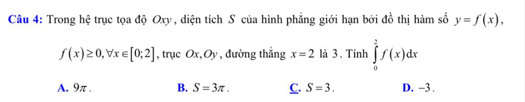 Trong hệ trục tọa độ Oxy, diện tích S của hình phẳng giới hạn bởi đồ thị hàm số y=f(x),
f(x)≥ 0, forall x∈ [0;2] , trục Ox, Oy , đường thắng x=2 là 3 . Tính ∈tlimits _0^2f(x)dx
A. 9π. B. S=3π. C. S=3. D. -3.