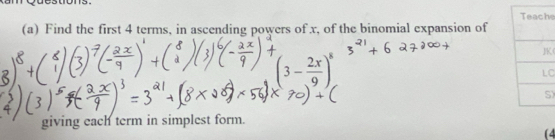 dons. 
e 
(a) Find the first 4 terms, in ascending powers of x, of the binomial expansion of
(3- 2x/9 )^8
K 
C 
) 
giving each term in simplest form. 
(4