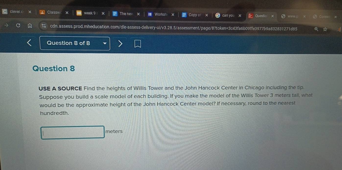 clever.c Classwo x week 9 The nev Worksh Copy of can you x Questic www.g Corew 
cdn.assess.prod.mheducation.com/dle-assess-delivery-ui/v3.28.5/assessment/page/8?token=3c43fa6b09ffe3977b9a832831271d85 
Question 8 of 8 
Question 8 
USE A SOURCE Find the heights of Willis Tower and the John Hancock Center in Chicago including the tip. 
Suppose you build a scale model of each building. If you make the model of the Willis Tower 3 meters tall, what 
would be the approximate height of the John Hancock Center model? If necessary, round to the nearest 
hundredth.
meters