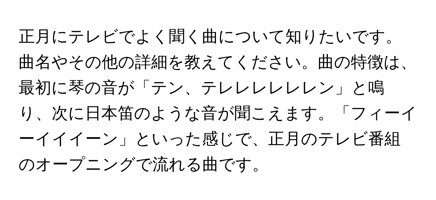 正月にテレビでよく聞く曲について知りたいです。曲名やその他の詳細を教えてください。曲の特徴は、最初に琴の音が「テン、テレレレレレレン」と鳴り、次に日本笛のような音が聞こえます。「フィーイーイイイーン」といった感じで、正月のテレビ番組のオープニングで流れる曲です。