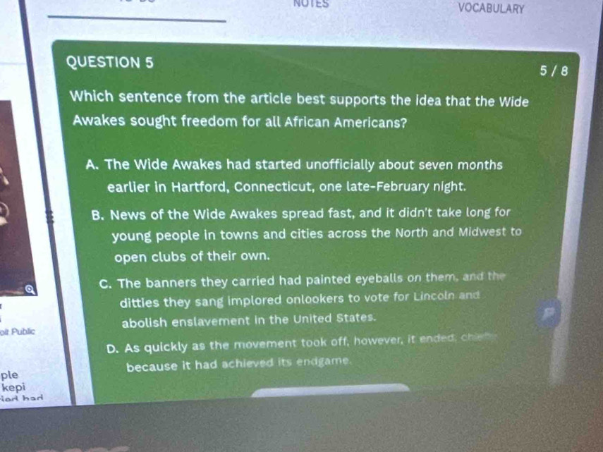 NOTES VOCABULARY
QUESTION 5
5 / 8
Which sentence from the article best supports the idea that the Wide
Awakes sought freedom for all African Americans?
A. The Wide Awakes had started unofficially about seven months
earlier in Hartford, Connecticut, one late-February night.
B. News of the Wide Awakes spread fast, and it didn't take long for
young people in towns and cities across the North and Midwest to
open clubs of their own.
a C. The banners they carried had painted eyeballs on them, and the
ditties they sang implored onlookers to vote for Lincoln and
oit Public abolish enslavement in the United States.
D. As quickly as the movement took off, however, it ended, chie h 
ple because it had achieved its endgame.
kepi
ad had