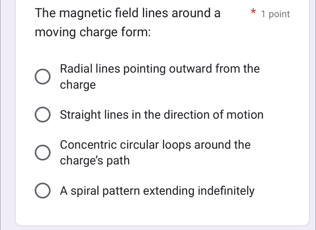 The magnetic field lines around a 1 point
moving charge form:
Radial lines pointing outward from the
charge
Straight lines in the direction of motion
Concentric circular loops around the
charge's path
A spiral pattern extending indefinitely