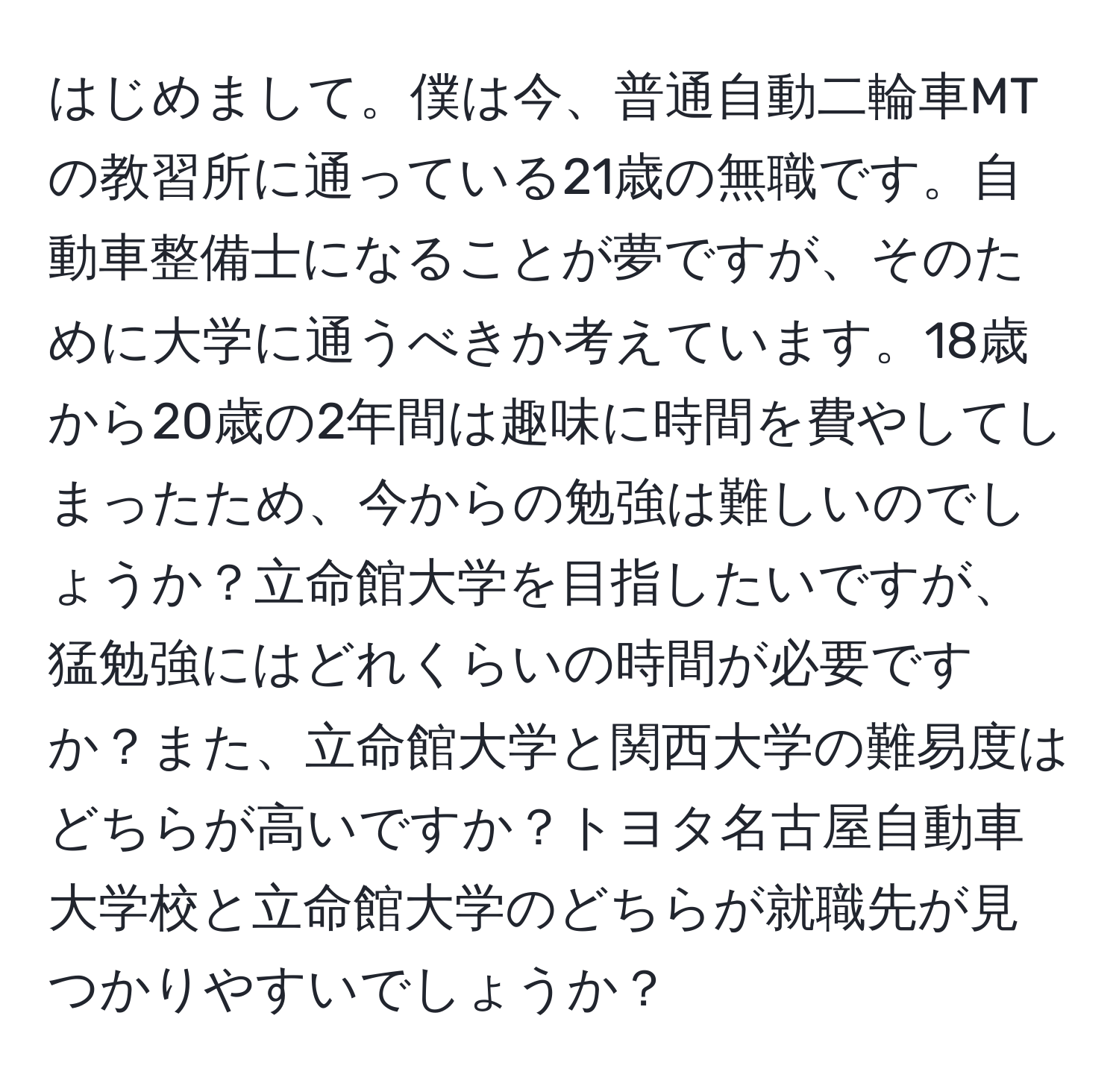 はじめまして。僕は今、普通自動二輪車MTの教習所に通っている21歳の無職です。自動車整備士になることが夢ですが、そのために大学に通うべきか考えています。18歳から20歳の2年間は趣味に時間を費やしてしまったため、今からの勉強は難しいのでしょうか？立命館大学を目指したいですが、猛勉強にはどれくらいの時間が必要ですか？また、立命館大学と関西大学の難易度はどちらが高いですか？トヨタ名古屋自動車大学校と立命館大学のどちらが就職先が見つかりやすいでしょうか？