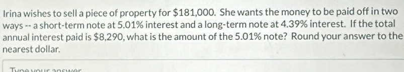 Irina wishes to sell a piece of property for $181,000. She wants the money to be paid off in two 
ways -- a short-term note at 5.01% interest and a long-term note at 4.39% interest. If the total 
annual interest paid is $8,290, what is the amount of the 5.01% note? Round your answer to the 
nearest dollar.