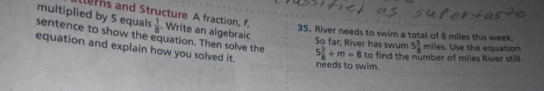 multiplied by 5 equals  1/8 . Write an algebraic 
erns and Structure A fraction, f, 5 3/8 miles. Use the equation 
sentence to show the equation. Then solve the 35. River needs to swim a total of 8 miles this week. 
So far, River has swum 
equation and explain how you solved it.
5 3/8 +m=8 to find the number of miles River still 
needs to swim.