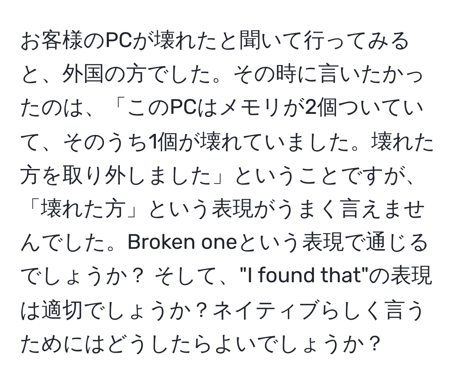 お客様のPCが壊れたと聞いて行ってみると、外国の方でした。その時に言いたかったのは、「このPCはメモリが2個ついていて、そのうち1個が壊れていました。壊れた方を取り外しました」ということですが、「壊れた方」という表現がうまく言えませんでした。Broken oneという表現で通じるでしょうか？ そして、"I found that"の表現は適切でしょうか？ネイティブらしく言うためにはどうしたらよいでしょうか？