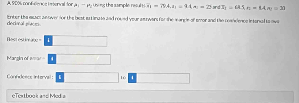 A 90% confidence interval for mu _1-mu _2 using the sample results overline x_1=79.4, s_1=9.4, n_1=25 and overline x_2=68.5, s_2=8.4, n_2=20
Enter the exact answer for the best estimate and round your answers for the margin of error and the confidence interval to two 
decimal places. 
Best estimate =8□  
Margin of error =□ 
Confdence interval : 3□ to □ 
eTextbook and Media