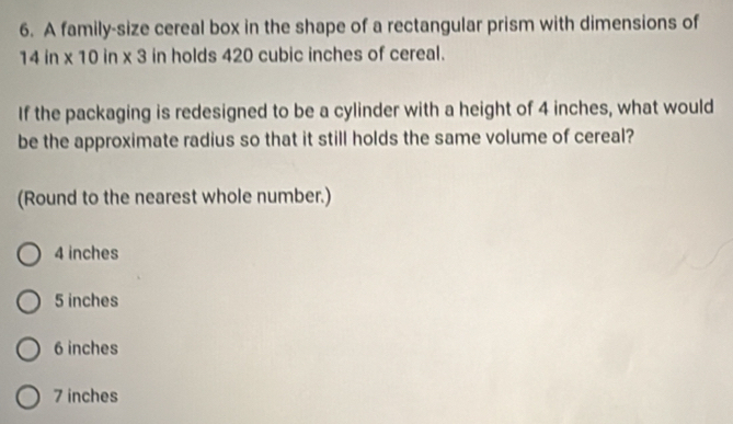 A family-size cereal box in the shape of a rectangular prism with dimensions of
14 in x 10 in x 3 in holds 420 cubic inches of cereal.
If the packaging is redesigned to be a cylinder with a height of 4 inches, what would
be the approximate radius so that it still holds the same volume of cereal?
(Round to the nearest whole number.)
4 inches
5 inches
6 inches
7 inches