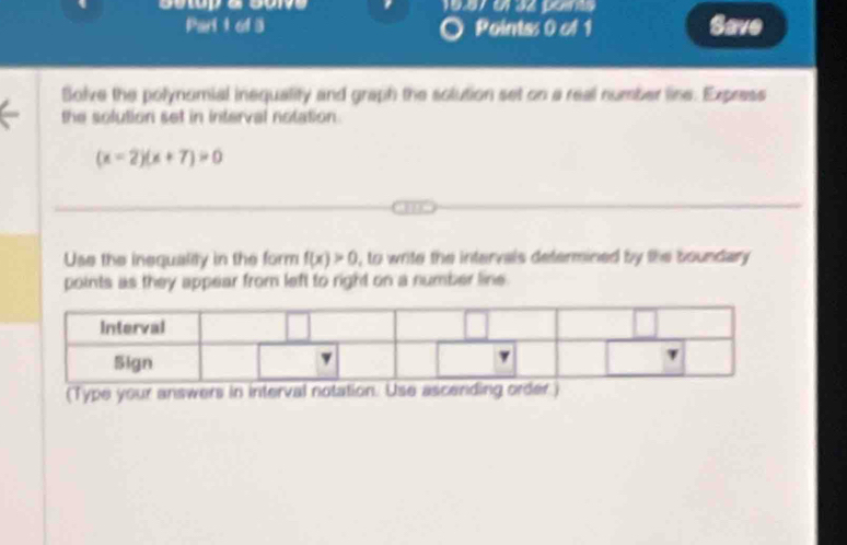 Pointss 0 of 1 Save 
Bolve the polynomial inequality and graph the solution set on a real number line. Express 
the solution set in interval notation.
(x-2)(x+7)>0
Use the inequality in the form f(x)>0 , to write the intervals determined by the boundary 
points as they appear from left to right on a number line. 
(Type your answers