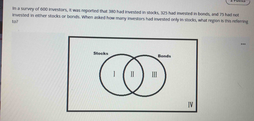 In a survey of 600 investors, it was reported that 380 had invested in stocks, 325 had invested in bonds, and 75 had not 
invested in either stocks or bonds. When asked how many investors had invested only in stocks, what region is this referring 
to? 
..