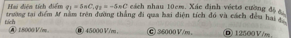 Hai điện tích điểm q_1=5nC, q_2=-5nC cách nhau 10cm. Xác định véctơ cường độ điệ
trường tại điểm M nằm trên đường thẳng đi qua hai điện tích đó và cách đều hai điệ
tích
A 18000V/m. ⑧ 45000V/m. C 36000 V/m. D 12500V/m.