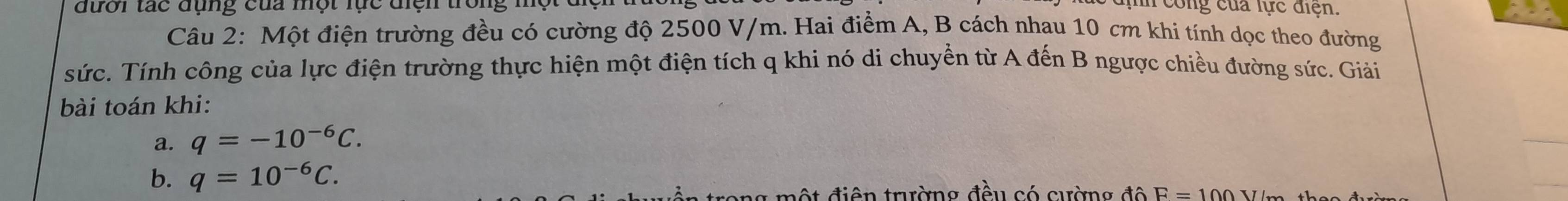 đười tác đụng của một lực điện trong một đện 
In cng của lực điện. 
Câu 2: Một điện trường đều có cường độ 2500 V/m. Hai điểm A, B cách nhau 10 cm khi tính dọc theo đường 
sức. Tính công của lực điện trường thực hiện một điện tích q khi nó di chuyển từ A đến B ngược chiều đường sức. Giải 
bài toán khi: 
a. q=-10^(-6)C. 
b. q=10^(-6)C. 
trong một điện trường đều có cường độ E=100