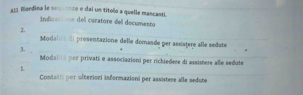 A11 Riordina le sequenze e dai un titolo a quelle mancanti._ 
Indicazione del curatore del documento 
__ 
2. 
_ 
Modalite di presentazione delle domande per assistere alle sedute 
3. 
_ 
_ 
Modalitá per privati e associazioni per richiedere di assistere alle sedute 
1. 
_ 
Contatti per ulteriori informazioni per assistere alle sedute