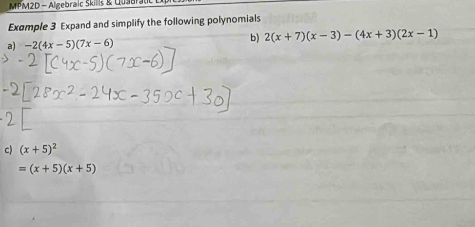 MPM2D - Algebraic Skills & Quadratc 
Example 3 Expand and simplify the following polynomials 
a) -2(4x-5)(7x-6)
b) 2(x+7)(x-3)-(4x+3)(2x-1)
c) (x+5)^2
=(x+5)(x+5)