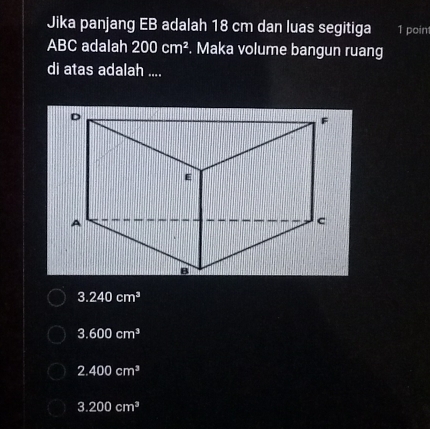 Jika panjang EB adalah 18 cm dan luas segitiga 1 poin
ABC adalah 200cm^2. Maka volume bangun ruang
di atas adalah ....
3.240cm^3
3.600cm^3
2.400cm^3
3.200cm^3