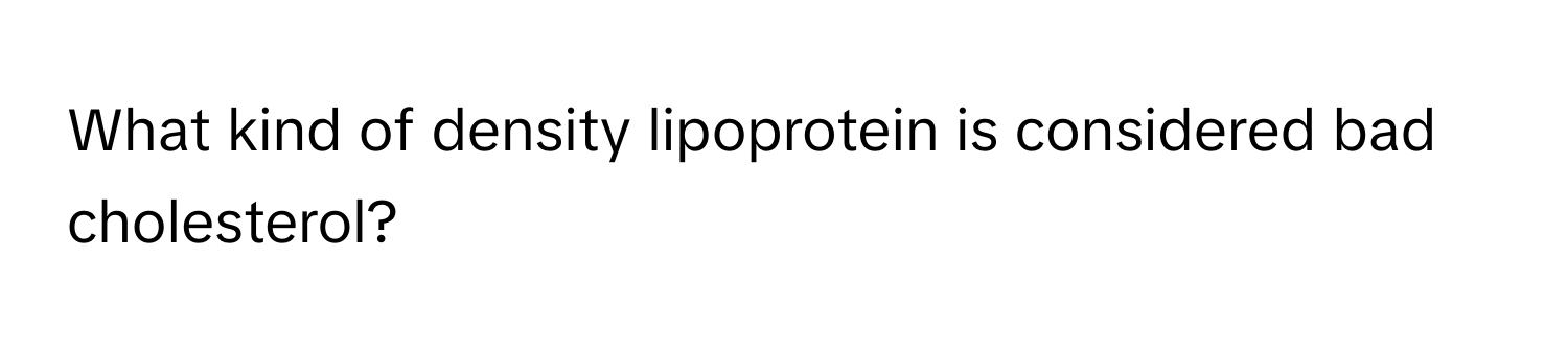 What kind of density lipoprotein is considered bad cholesterol?