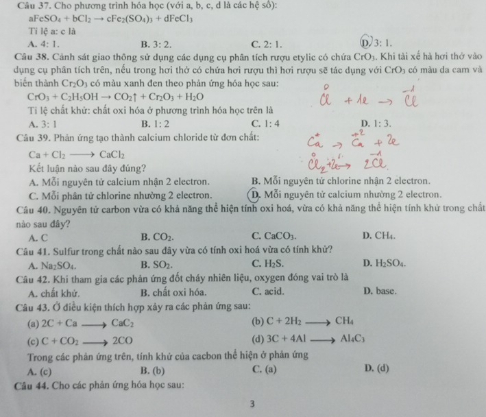 Cho phương trình hóa học (với a, b, c, d là các hệ số):
aFeSO_4+bCl_2to cFe_2(SO_4)_3+dFeCl_3
Ti lệ a: c là
D
A. 4:1. B. 3:2. C. 2:1. 3:1.
Câu 38. Cảnh sát giao thông sử dụng các dụng cụ phân tích rượu etylic có chứa CrO_3. Khi tài xế hà hơi thở vào
dụng cụ phân tích trên, nếu trong hơi thở có chứa hơi rượu thì hơi rượu sẽ tác dụng với CrO_3 có màu da cam và
biến thành Cr_2O_3 có màu xanh đen theo phản ứng hóa học sau:
CrO_3+C_2H_5OHto CO_2uparrow +Cr_2O_3+H_2O
Tỉ lệ chất khử: chất oxi hóa ở phương trình hóa học trên là
A. 3:1 B. 1:2 C. 1:4 D. 1:3.
Câu 39. Phản ứng tạo thành calcium chloride từ đơn chất:
Ca+Cl_2to CaCl_2
Kết luận nào sau đây đúng?
A. Mỗi nguyên tử calcium nhận 2 electron. B. Mỗi nguyên tử chlorine nhận 2 electron.
C. Mỗi phân tử chlorine nhường 2 electron. D. Mỗi nguyên tử calcium nhường 2 electron.
Câu 40. Nguyên tử carbon vừa có khả năng thể hiện tính oxi hoá, vừa có khả năng thể hiện tính khử trong chất
nào sau đây?
A. C B. CO_2. C. CaCO_3. D. C H_4
Câu 41. Sulfur trong chất nào sau đây vừa có tính oxi hoá vừa có tính khử?
A. Na_2SO_4. B. SO_2. C. H_2S. D. H_2SO_4.
Câu 42. Khi tham gia các phản ứng đốt cháy nhiên liệu, oxygen đóng vai trò là
A. chất khử. B. chất oxi hóa. C. acid. D. base.
Câu 43. Ở điều kiện thích hợp xảy ra các phản ứng sau:
(a) 2C+Cato CaC_2 (b) C+2H_2to CH_4
(c) C+CO_2to 2CO (d) 3C+4Alto Al_4C_3
Trong các phản ứng trên, tính khử của cacbon thể hiện ở phản ứng
A. (c) B. (b) C. (a) D. (d)
Câu 44. Cho các phản ứng hóa học sau:
3