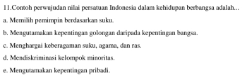 Contoh perwujudan nilai persatuan Indonesia dalam kehidupan berbangsa adalah...
a. Memilih pemimpin berdasarkan suku.
b. Mengutamakan kepentingan golongan daripada kepentingan bangsa.
c. Menghargai keberagaman suku, agama, dan ras.
d. Mendiskriminasi kelompok minoritas.
e. Mengutamakan kepentingan pribadi.