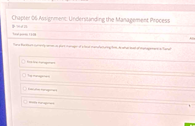 Chapter 06 Assignment: Understanding the Management Process
14 of 25
Total points: 13/25 Atte
Tiana Blackburn currently serves as plant manager of a local manufacturing firm. At what level of management is Tlana?
First-line management
Top management
Executive management
Middle management