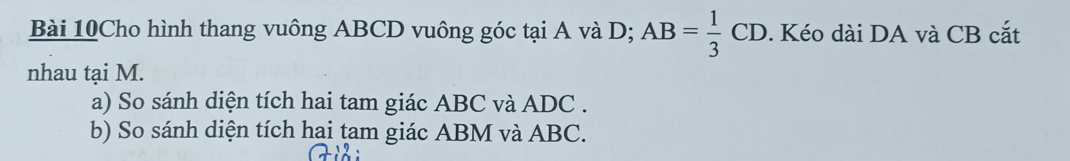 Bài 10Cho hình thang vuông ABCD vuông góc tại A và D; AB= 1/3 CD. Kéo dài DA và CB cắt 
nhau tại M. 
a) So sánh diện tích hai tam giác ABC và ADC. 
b) So sánh diện tích hai tam giác ABM và ABC.