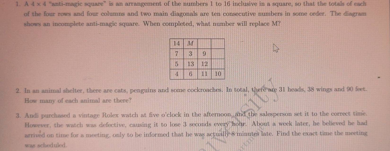 A 4* 4 “anti-magic square” is an arrangement of the numbers 1 to 16 inclusive in a square, so that the totals of each 
of the four rows and four columns and two main diagonals are ten consecutive numbers in some order. The diagram 
shows an incomplete anti-magic square. When completed, what number will replace M? 
2. In an animal shelter, there are cats, penguins and some cockroaches. In total, there are 31 heads, 38 wings and 90 feet. 
How many of each animal are there? 
3. Andi purchased a vintage Rolex watch at five o’clock in the afternoon, and the salesperson set it to the correct time. 
However, the watch was defective, causing it to lose 3 seconds every hour. About a week later, he believed he had 
arrived on time for a meeting, only to be informed that he was actually 8 minutes late. Find the exact time the meeting 
was scheduled.