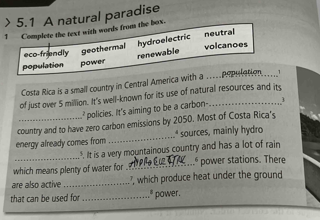 > 5.1 A natural paradise
1 Complete the text with words from the box.
eco-friendly geothermal hydroelectric neutral
volcanoes
renewable
population power
Costa Rica is a small country in Central America with a …_ 
population .
of just over 5 million. It’s well-known for its use of natural resources and its
a policies. It’s aiming to be a carbon-
3
country and to have zero carbon emissions by 2050. Most of Costa Rica’s
4 sources, mainly hydro
energy already comes from
_
_5. It is a very mountainous country and has a lot of rain
_6 power stations. There
which means plenty of water for
are also active _7, which produce heat under the ground
。
that can be used for _power.
_