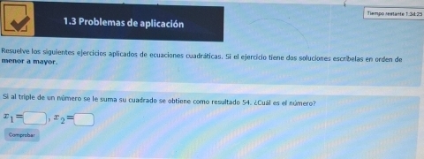 Temão restante 1 34 75 
1.3 Problemas de aplicación 
Resuelve los siguientes ejercicios aplicados de ecuaciones cuadráticas. Si el ejercicio tiene dos soluciones escríbelas en orden de 
menor a mayor. 
Si al triple de un número se le suma su cuadrado se obtiene como resultado 54. ¿Cuál es el número?
x_1=□ , x_2=□
Comprobar