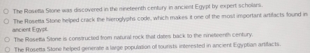 The Rosetta Stone was discovered in the nineteenth century in ancient Egypt by expert scholars.
The Rosetta Stone helped crack the hieroglyphs code, which makes it one of the most important artifacts found in
ancient Egypl.
The Rosetta Stone is constructed from natural rock that dates back to the nineteenth century.
The Rosetta Stone helped generate a large population of tourists interested in ancient Egyptian artifacts.