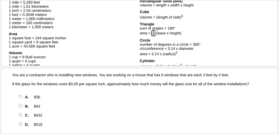 1 mile =5,280feet Rectangular Solld (Box)
1 mile =1.61kilom eters volume = length x width × height
1 inch =2.54cent timeters Cube
1 foot =0.3048 meters
1 meter =1,000 millimeters volume = (length of side)^3
1 meter =100 centimeters Triangle
1 kilometer =1,000 meters sum of angle: s=180°
Area area=  1/2 (base* height)
1 square foot =144 square inches Circle
1 square yard =9 square feet
1acre=43,560 square feet number of degrees in a circle =360°
circumference eapprox 3.14* diameter
Volume
areaapprox 3.14* (radius)^2
1cup=8 fluid ounces
1 quart =4cups Cylinder
1 gallon =Anilartc
You are a contractor who is installing new windows. You are working on a house that has 6 windows that are each 3 feet by 4 feet.
If the glass for the windows costs $0.05 per square inch, approximately how much money will the glass cost for all of the window installations?
A. $36
B. $43
C. $432
D. $518