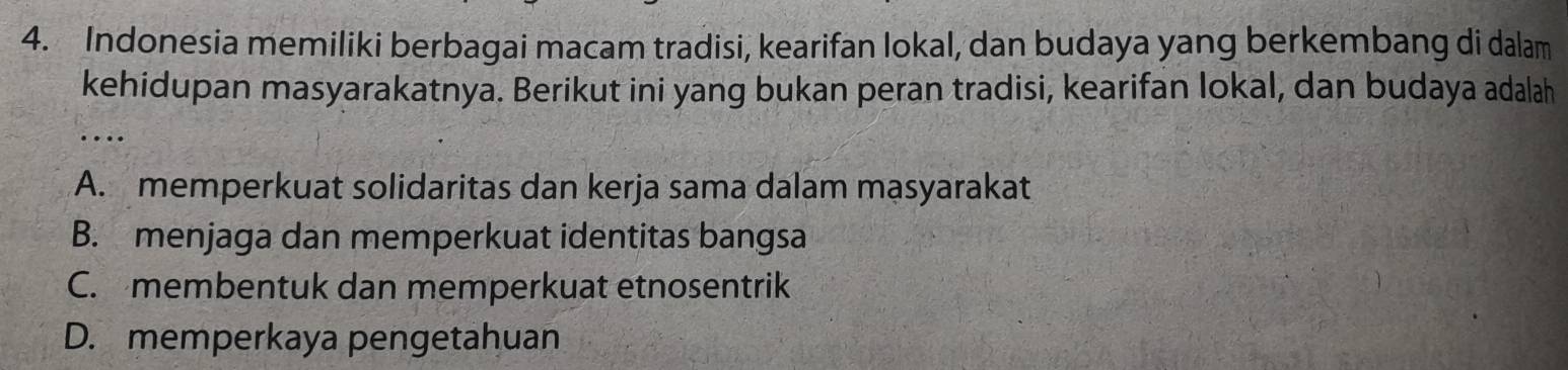 Indonesia memiliki berbagai macam tradisi, kearifan lokal, dan budaya yang berkembang di dalam
kehidupan masyarakatnya. Berikut ini yang bukan peran tradisi, kearifan lokal, dan budaya adalah
_…
A. memperkuat solidaritas dan kerja sama dalam masyarakat
B. menjaga dan memperkuat identitas bangsa
C. membentuk dan memperkuat etnosentrik
D. memperkaya pengetahuan