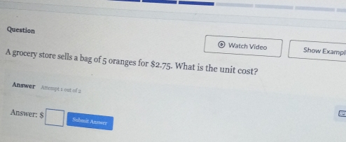 Question Show Exampl 
Watch Video 
A grocery store sells a bag of 5 oranges for $2.75. What is the unit cost? 
Answer Attempt 1 out of 2 
Answer: $ □  
a 
Subenit Answer