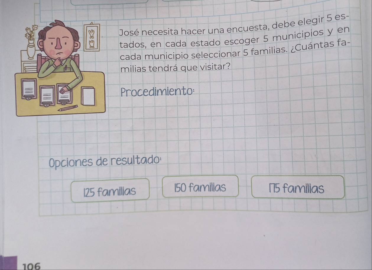 José necesita hacer una encuesta, debe elegir 5 es-
tados, en cada estado escoger 5 municipios y en
cada municipio seleccionar 5 familias. ¿Cuántas fa-
milias tendrá que visitar?
Procedimiento:
Opciones de resultado:
125 familias
150 familias 175 familias
106