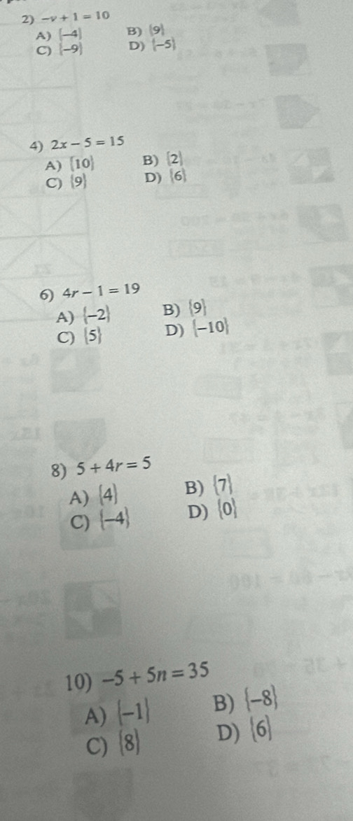 -y+1=10
A) (-4) B) (9)
C) (-9) D) (-5)
4) 2x-5=15
A) [10] B) (2)
C)  9 D) (6)
6) 4r-1=19
A)  -2 B)  9
C)  5 D)  -10
8) 5+4r=5
A) (4) B)  7
C)  -4 D)  0
10) -5+5n=35
A)  -1 B)  -8
C) (8) D) (6)