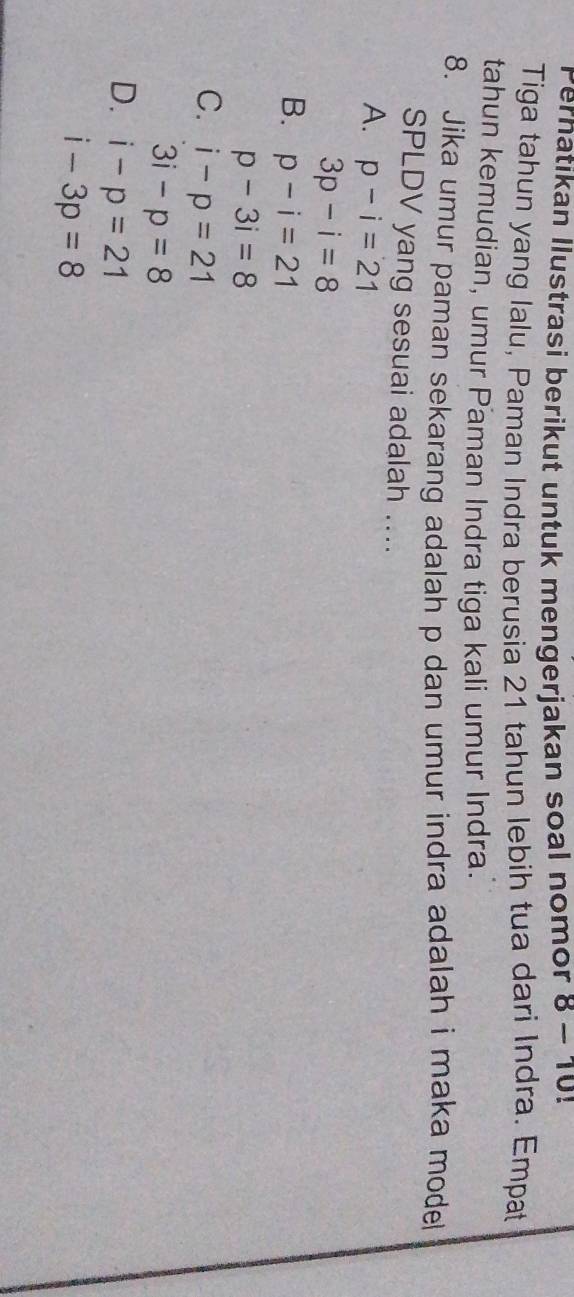 Pernatikan Ilustrasi berikut untuk mengerjakan soal nomor 8-10!
Tiga tahun yang lalu, Paman Indra berusia 21 tahun lebih tua dari Indra. Empat
tahun kemudian, umur Paman Indra tiga kali umur Indra.
8. Jika umur paman sekarang adalah p dan umur indra adalah i maka model
SPLDV yang sesuai adalah ....
A. p-i=21
3p-i=8
B. p-i=21
p-3i=8
C. i-p=21
3i-p=8
D. i-p=21
i-3p=8