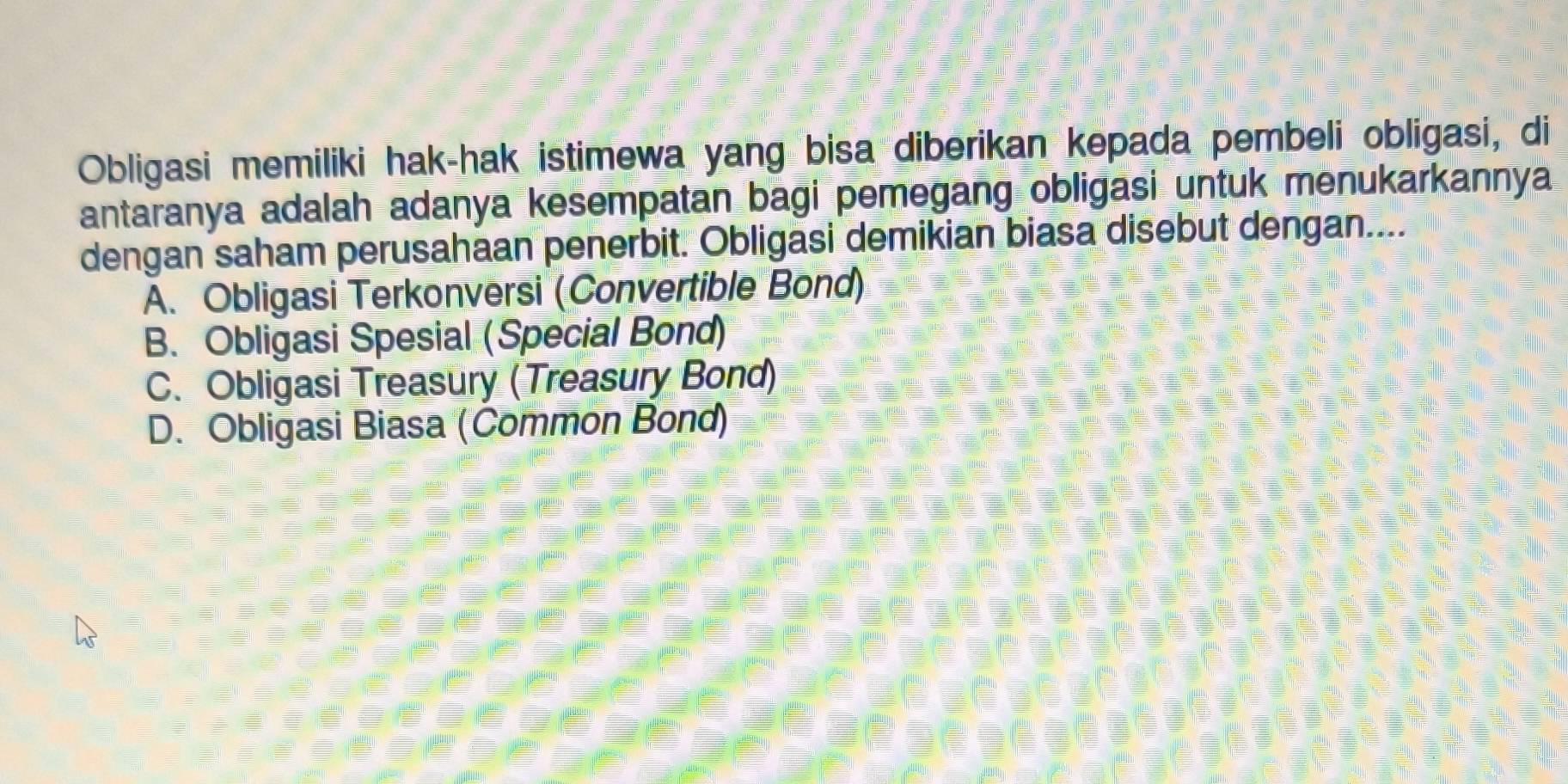 Obligasi memiliki hak-hak istimewa yang bisa diberikan kepada pembeli obligasi, di
antaranya adalah adanya kesempatan bagi pemegang obligasi untuk menukarkannya
dengan saham perusahaan penerbit. Obligasi demikian biasa disebut dengan....
A. Obligasi Terkonversi (Convertible Bond)
B. Obligasi Spesial (Special Bond)
C. Obligasi Treasury (Treasury Bond)
D. Obligasi Biasa (Common Bond)