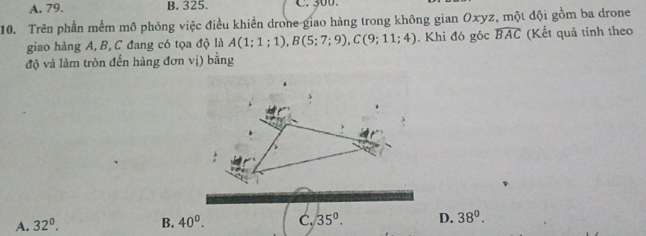 A. 79. B. 325. C. 300.
10. Trên phần mềm mô phỏng việc điều khiển drone giao hàng trong không gian Oxyz, một đội gồm ba drone
giao hàng A, B, C đang có tọa độ là A(1;1;1), B(5;7;9), C(9;11;4). Khi đó góc widehat BAC (Kết quả tính theo
độ và làm tròn đến hàng đơn vị) bằng
B
A. 32^0. B. 40^0. C. 35°. D. 38^0.