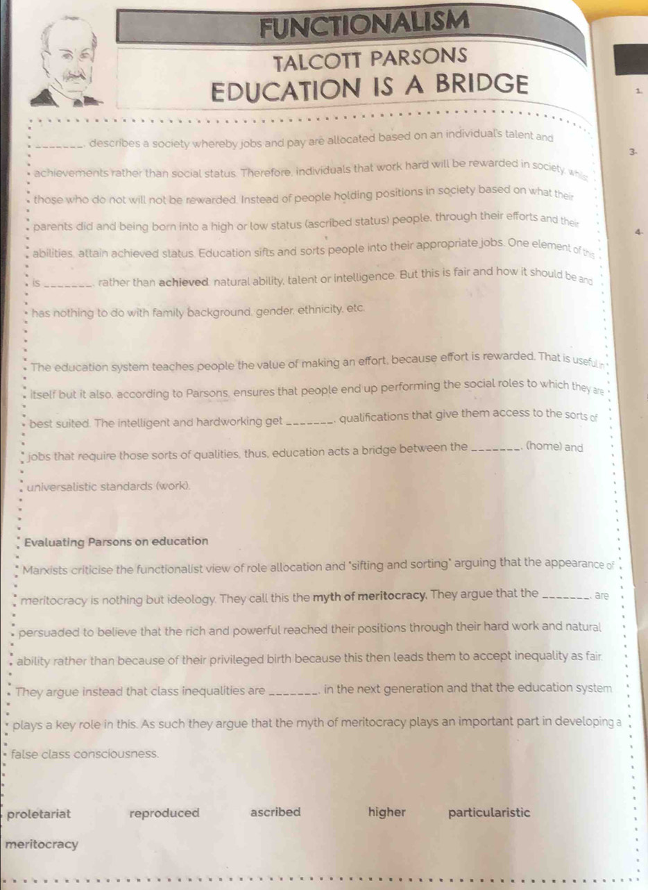 FUNCTIONALISM
TALCOTT PARSONS
EDUCATION IS A BRIDGE
1.
_describes a society whereby jobs and pay are allocated based on an individual's talent and
3.
achievements rather than social status. Therefore, individuals that work hard will be rewarded in society, whis:
those who do not will not be rewarded. Instead of people holding positions in society based on what their
parents did and being born into a high or low status (ascribed status) people, through their efforts and their
4.
abilities, attain achieved slatus. Education sifts and sorts people into their appropriate jobs. One element of this
is _rather than achieved: natural ability, talent or intelligence. But this is fair and how it should be and
has nothing to do with family background, gender, ethnicity, etc.
The education system teaches people the value of making an effort, because effort is rewarded. That is useful in
itself but it also, according to Parsons, ensures that people end up performing the social roles to which they are
best suited. The intelligent and hardworking get _qualifications that give them access to the sorts of
jobs that require those sorts of qualities, thus, education acts a bridge between the _(home) and
universalistic standards (work).
Evaluating Parsons on education
Marxists criticise the functionalist view of role allocation and "sifting and sorting" arguing that the appearance of
meritocracy is nothing but ideology. They call this the myth of meritocracy. They argue that the_ are
persuaded to believe that the rich and powerful reached their positions through their hard work and natural
ability rather than because of their privileged birth because this then leads them to accept inequality as fair.
They argue instead that class inequalities are_ in the next generation and that the education system
plays a key role in this. As such they argue that the myth of meritocracy plays an important part in developing a
false class consciousness.
proletariat reproduced ascribed higher particularistic
meritocracy