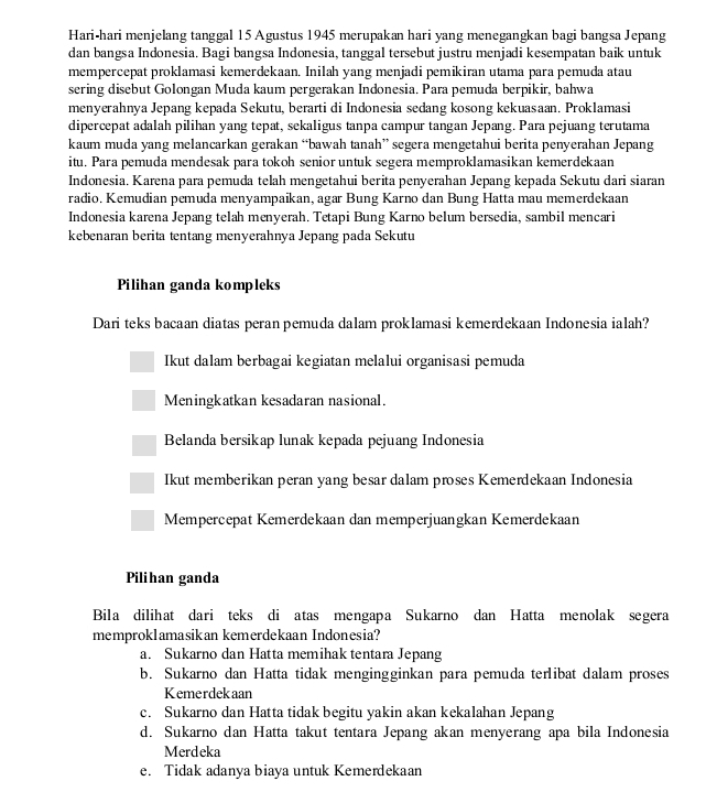 Hari-hari menjelang tanggal 15 Agustus 1945 merupakan hari yang menegangkan bagi bangsa Jepang
dan bangsa Indonesia. Bagi bangsa Indonesia, tanggal tersebut justru menjadi kesempatan baik untuk
mempercepat proklamasi kemerdekaan. Inilah yang menjadi pemikiran utama para pemuda atau
sering disebut Golongan Muda kaum pergerakan Indonesia. Para pemuda berpikir, bahwa
menyerahnya Jepang kepada Sekutu, berarti di Indonesia sedang kosong kekuasaan. Proklamasi
dipercepat adalah pilihan yang tepat, sekaligus tanpa campur tangan Jepang. Para pejuang terutama
kaum muda yang melancarkan gerakan “bawah tanah” segera mengetahui berita penyerahan Jepang
itu. Para pemuda mendesak para tokoh senior untuk segera memproklamasikan kemerdekaan
Indonesia. Karena para pemuda telah mengetahui berita penyerahan Jepang kepada Sekutu dari siaran
radio. Kemudian pemuda menyampaikan, agar Bung Karno dan Bung Hatta mau memerdekaan
Indonesia karena Jepang telah menyerah. Tetapi Bung Karno belum bersedia, sambil mencari
kebenaran berita tentang menyerahnya Jepang pada Sekutu
Pilihan ganda kompleks
Dari teks bacaan diatas peran pemuda dalam proklamasi kemerdekaan Indonesia ialah?
Ikut dalam berbagai kegiatan melalui organisasi pemuda
Meningkatkan kesadaran nasional.
Belanda bersikap lunak kepada pejuang Indonesia
Ikut memberikan peran yang besar dalam proses Kemerdekaan Indonesia
Mempercepat Kemerdekaan dan memperjuangkan Kemerdekaan
Pilihan ganda
Bila dilihat dari teks di atas mengapa Sukarno dan Hatta menolak segera
memproklamasikan kemerdekaan Indonesia?
a. Sukarno dan Hatta memihak tentara Jepang
b. Sukarno dan Hatta tidak mengingginkan para pemuda terlibat dalam proses
Kemerdekaan
c. Sukarno dan Hatta tidak begitu yakin akan kekalahan Jepang
d. Sukarno dan Hatta takut tentara Jepang akan menyerang apa bila Indonesia
Merdeka
e. Tidak adanya biaya untuk Kemerdekaan