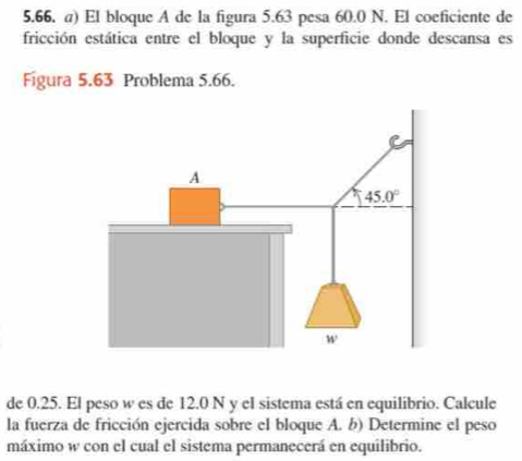 El bloque A de la figura 5.63 pesa 60.0 N. El coeficiente de
fricción estática entre el bloque y la superficie donde descansa es
Figura 5.63 Problema 5.66.
de 0.25. El peso w es de 12.0 N y el sistema está en equilibrio. Calcule
la fuerza de fricción ejercida sobre el bloque A. b) Determine el peso
máximo w con el cual el sistema permanecerá en equilibrio.