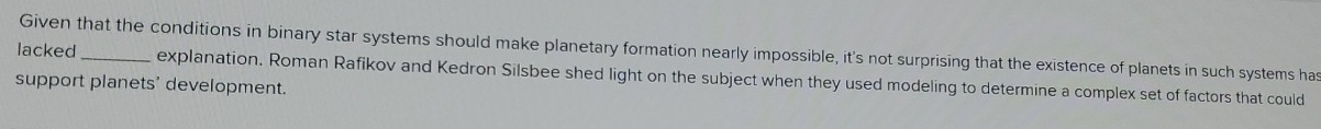 lacked Given that the conditions in binary star systems should make planetary formation nearly impossible, it's not surprising that the existence of planets in such systems ha 
explanation. Roman Rafikov and Kedron Silsbee shed light on the subject when they used modeling to determine a complex set of factors that could 
support planets' development.