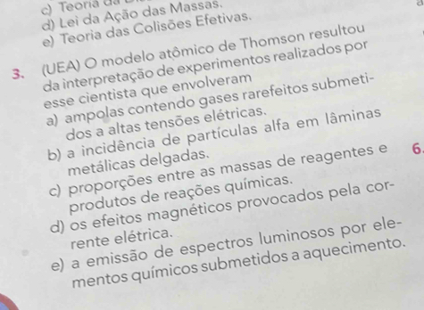 c) Teoria da
d) Lei da Ação das Massas.
e) Teoria das Colisões Efetivas.
3. (UEA) O modelo atômico de Thomson resultou
da interpretação de experimentos realizados por
esse cientista que envolveram
a) ampolas contendo gases rarefeitos submeti-
dos a altas tensões elétricas.
b) a incidência de partículas alfa em lâminas
metálicas delgadas.
c) proporções entre as massas de reagentes e 6
produtos de reações químicas.
d) os efeitos magnéticos provocados pela cor-
rente elétrica.
e) a emissão de espectros luminosos por ele-
mentos químicos submetidos a aquecimento.