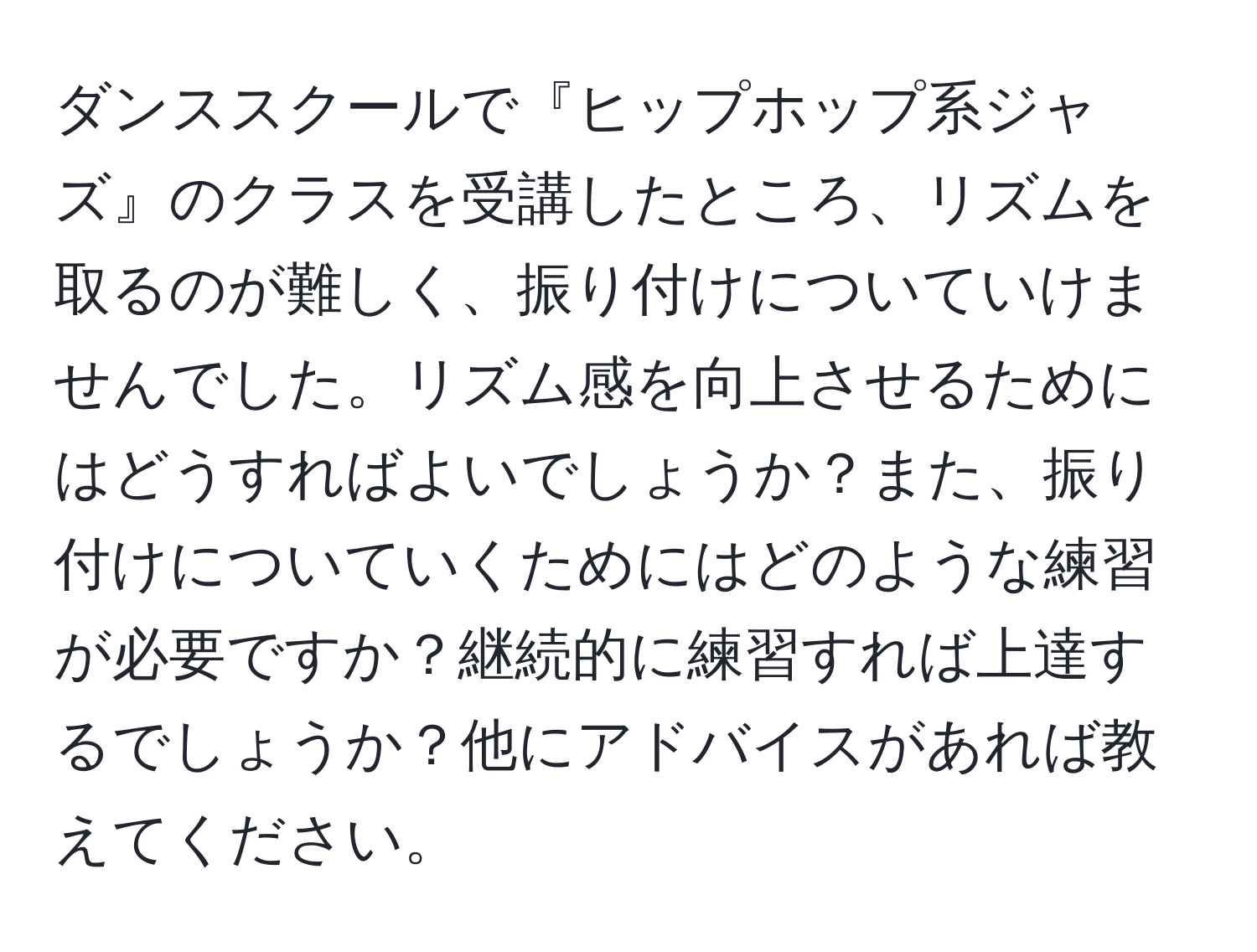 ダンススクールで『ヒップホップ系ジャズ』のクラスを受講したところ、リズムを取るのが難しく、振り付けについていけませんでした。リズム感を向上させるためにはどうすればよいでしょうか？また、振り付けについていくためにはどのような練習が必要ですか？継続的に練習すれば上達するでしょうか？他にアドバイスがあれば教えてください。